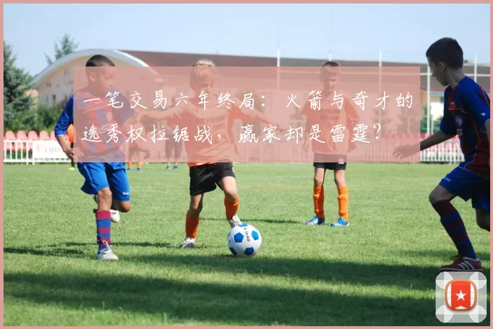 一笔交易六年终局：火箭与奇才的选秀权拉锯战，赢家却是雷霆？