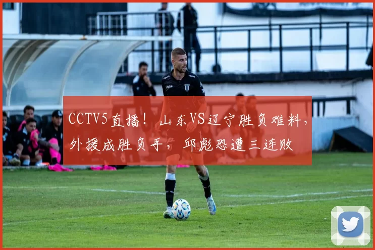 CCTV5直播！山东VS辽宁胜负难料，外援成胜负手，邱彪恐遭三连败