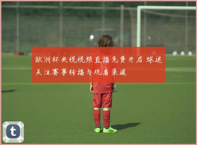 欧洲杯央视视频直播免费开启 球迷关注赛事转播与观看渠道