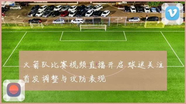 火箭队比赛视频直播开启 球迷关注首发调整与攻防表现