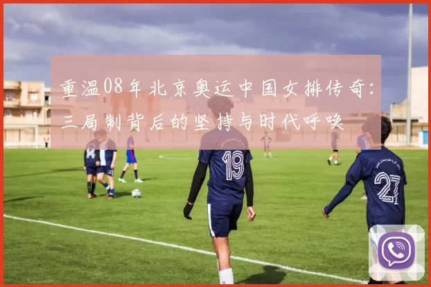 重温08年北京奥运中国女排传奇：三局制背后的坚持与时代呼唤