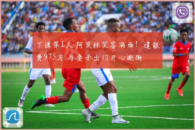 下课第1天 阿莫林笑容满面！遣散费975万 与妻子出门开心逛街