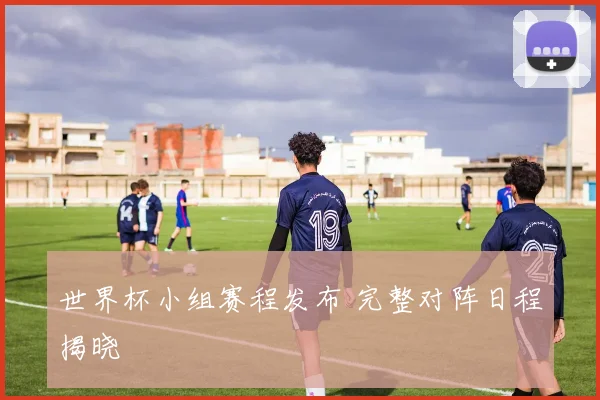 世界杯小组赛程发布 完整对阵日程揭晓