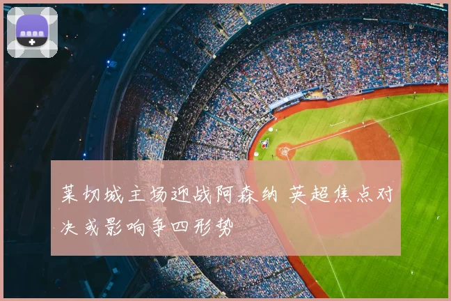 莱切城主场迎战阿森纳 英超焦点对决或影响争四形势