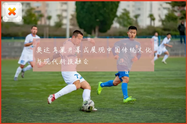 奥运鸟巢开幕式展现中国传统文化与现代科技融合