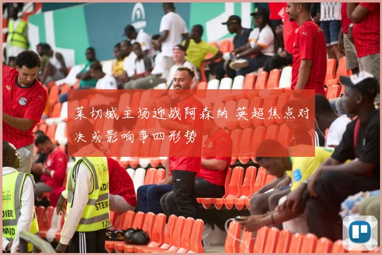 莱切城主场迎战阿森纳 英超焦点对决或影响争四形势